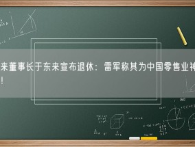 胖东来董事长于东来宣布退休：雷军称其为中国零售业神一般存在！