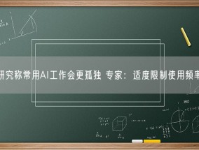 研究称常用AI工作会更孤独 专家：适度限制使用频率！