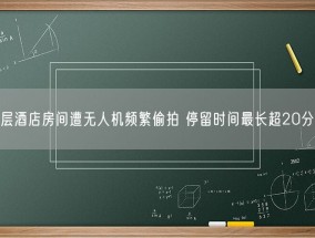 高层酒店房间遭无人机频繁偷拍 停留时间最长超20分钟！
