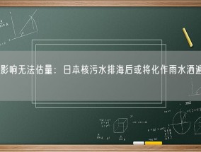 排海影响无法估量：日本核污水排海后或将化作雨水洒遍全球！