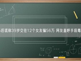 95后谎称39岁交往12个女友骗56万 网友直呼手段毒辣！