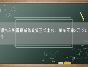 新能源汽车购置税减免政策正式出台：单车不超3万 2026年再减半！