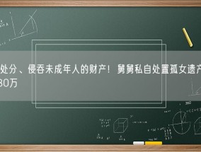 违法处分、侵吞未成年人的财产！舅舅私自处置孤女遗产被判赔130万